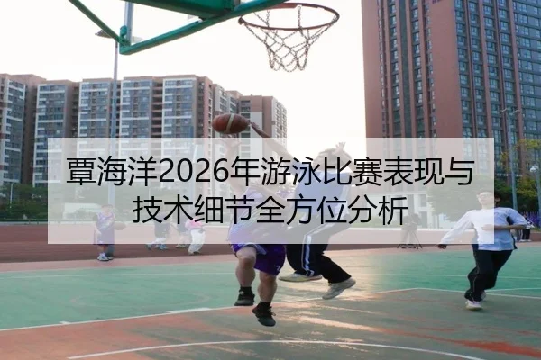 覃海洋2026年游泳比赛表现与技术细节全方位分析